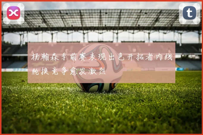杨瀚森季前赛表现出色开拓者内线轮换竞争愈发激烈